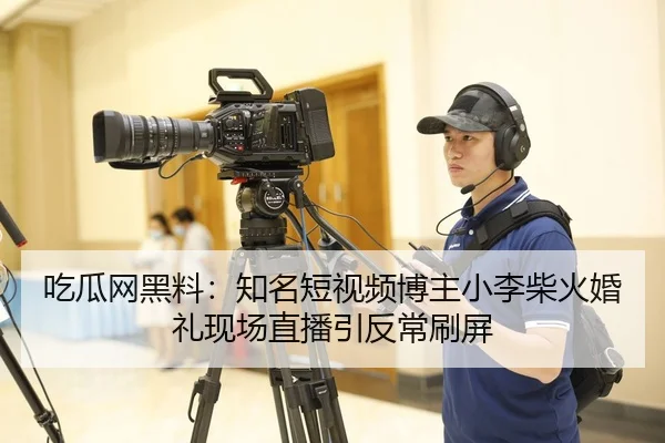 吃瓜网黑料：知名短视频博主小李柴火婚礼现场直播引反常刷屏